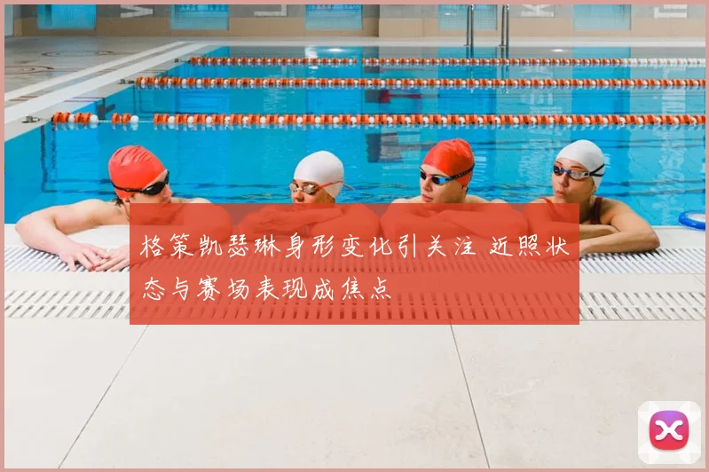 格策凯瑟琳身形变化引关注 近照状态与赛场表现成焦点