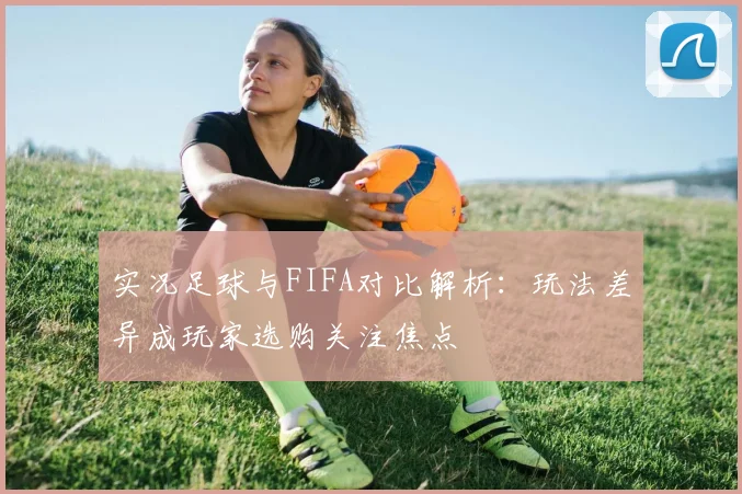 实况足球与FIFA对比解析：玩法差异成玩家选购关注焦点